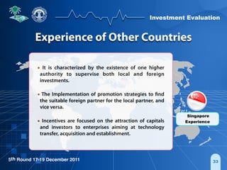 Investment Evaluation
5th Round 17-19 December 2011 33
• It is characterized by the existence of one higher
authority to supervise both local and foreign
investments.
• The Implementation of promotion strategies to find
the suitable foreign partner for the local partner, and
vice versa.
• Incentives are focused on the attraction of capitals
and investors to enterprises aiming at technology
transfer, acquisition and establishment.
Singapore
Experience
Experience of Other Countries
 