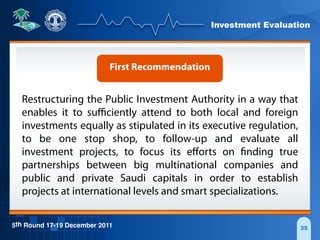 Investment Evaluation
5th Round 17-19 December 2011 35
First Recommendation
Restructuring the Public Investment Authority in a way that
enables it to suﬃciently attend to both local and foreign
investments equally as stipulated in its executive regulation,
to be one stop shop, to follow-up and evaluate all
investment projects, to focus its eﬀorts on finding true
partnerships between big multinational companies and
public and private Saudi capitals in order to establish
projects at international levels and smart specializations.
 