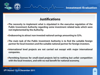 Investment Evaluation
5th Round 17-19 December 2011 36
Justifications
•The necessity to implement what is stipulated in the executive regulation of the
Public Investment Authority regarding some investment related tasks which were
not implemented by the Authority.
•Endeavoring to attract non-invested national savings amounting to 52%.
•The main task of the Public Investment Authority is to find the suitable foreign
partner for local investors and the suitable national partner for foreign investors.
•International level projects are not carried out except with major international
companies.
•Permitting licenses for small-sized projects led to nothing but unfair competition
with the local investors, and with no real benefit for national economy.
 