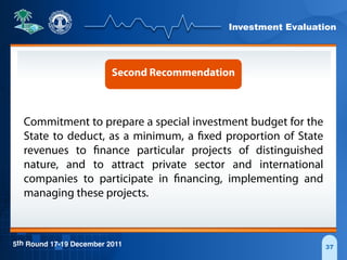 Investment Evaluation
5th Round 17-19 December 2011 37
Second Recommendation
Commitment to prepare a special investment budget for the
State to deduct, as a minimum, a fixed proportion of State
revenues to finance particular projects of distinguished
nature, and to attract private sector and international
companies to participate in financing, implementing and
managing these projects.
 
