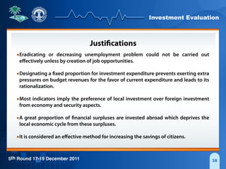 Investment Evaluation
5th Round 17-19 December 2011 38
Justifications
•Eradicating or decreasing unemployment problem could not be carried out
eﬀectively unless by creation of job opportunities.
•Designating a fixed proportion for investment expenditure prevents exerting extra
pressures on budget revenues for the favor of current expenditure and leads to its
rationalization.
•Most indicators imply the preference of local investment over foreign investment
from economy and security aspects.
•A great proportion of financial surpluses are invested abroad which deprives the
local economic cycle from these surpluses.
•It is considered an eﬀective method for increasing the savings of citizens.
 