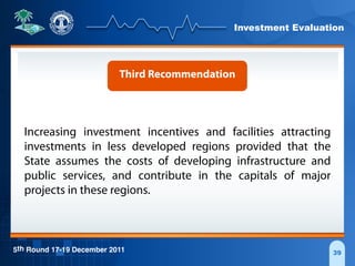 Investment Evaluation
5th Round 17-19 December 2011 39
Third Recommendation
Increasing investment incentives and facilities attracting
investments in less developed regions provided that the
State assumes the costs of developing infrastructure and
public services, and contribute in the capitals of major
projects in these regions.
 