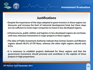 Investment Evaluation
5th Round 17-19 December 2011 40
Justifications
•Despite the importance of the steps adopted to grant investors in these regions tax
discounts and increase the limit of industrial development fund, but these steps
are not suﬃcient to incite major companies to invest in less developed regions.
•Infrastructures, public utilities and logistics in less developed regions do not foster,
until now, intensive investments in major projects in these regions.
•The data of Public Investment Authority indicate that Central, Eastern and Western
regions absorb 90.5% of FDI flows, whereas the other eight regions absorb only
9.5%.
•It is necessary to establish projects dedicated for these regions and that the
government investment should promote and contribute in the capitals of these
projects in high proportions.
 