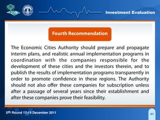 Investment Evaluation
5th Round 17-19 December 2011 41
Fourth Recommendation
The Economic Cities Authority should prepare and propagate
interim plans, and realistic annual implementation programs in
coordination with the companies responsible for the
development of these cities and the investors therein, and to
publish the results of implementation programs transparently in
order to promote confidence in these regions. The Authority
should not also oﬀer these companies for subscription unless
after a passage of several years since their establishment and
after these companies prove their feasibility.
 