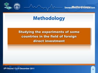 Investment Evaluation
5th Round 17-19 December 2011 5
Methodology
Methodology
Studying the experiments of some
countries in the field of foreign
direct investment
 