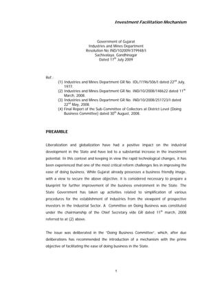 Investment Facilitation Mechanism



                                  Government of Gujarat
                             Industries and Mines Department
                            Resolution No IND/102009/379948/I
                                 Sachivalaya, Gandhinagar
                                    Dated 17th July 2009



Ref.:
        (1) Industries and Mines Department GR No. IDL/1196/506/I dated 22nd July,
            1977.
        (2) Industries and Mines Department GR No. IND/10/2008/148622 dated 11th
            March, 2008.
        (3) Industries and Mines Department GR No. IND/10/2008/251723/I dated
            22nd May, 2008.
        (4) Final Report of the Sub-Committee of Collectors at District Level (Doing
            Business Committee) dated 30th August, 2008.



PREAMBLE


Liberalization and globalization have had a positive impact on the industrial
development in the State and have led to a substantial increase in the investment
potential. In this context and keeping in view the rapid technological changes, it has
been experienced that one of the most critical reform challenges lies in improving the
ease of doing business. While Gujarat already possesses a business friendly image,
with a view to secure the above objective, it is considered necessary to prepare a
blueprint for further improvement of the business environment in the State. The
State Government has taken up activities related to simplification of various
procedures for the establishment of industries from the viewpoint of prospective
investors in the Industrial Sector. A Committee on Doing Business was constituted
under the chairmanship of the Chief Secretary vide GR dated 11th march, 2008
referred to at (2) above.


The issue was deliberated in the “Doing Business Committee”, which, after due
deliberations has recommended the introduction of a mechanism with the prime
objective of facilitating the ease of doing business in the State.




                                            1
 
