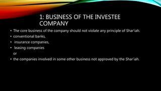 1: BUSINESS OF THE INVESTEE
COMPANY
• The core business of the company should not violate any principle of Shar’iah.
• conventional banks,
• insurance companies,
• leasing companies
or
• the companies involved in some other business not approved by the Shar’iah.
 