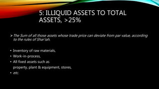 5: ILLIQUID ASSETS TO TOTAL
ASSETS, >25%
The Sum of all those assets whose trade price can deviate from par value, according
to the rules of Shar’iah.
• Inventory of raw materials,
• Work-in-process,
• All fixed assets such as
property, plant & equipment, stores,
• etc.
 