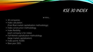 KSE 30 INDEX
Intro…
• 30 companies.
• Index calculation.
(Free-float market capitalization methodology).
• Index construction methodology.
• Index flexibility.
(each company is for index).
• Full-Market capitalization methodology.
(large market capitalization).
• Index points 10,000.
• Base year 2005.
 