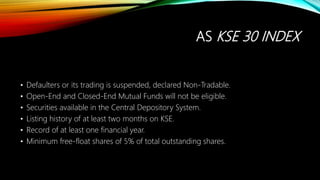 AS KSE 30 INDEX
• Defaulters or its trading is suspended, declared Non-Tradable.
• Open-End and Closed-End Mutual Funds will not be eligible.
• Securities available in the Central Depository System.
• Listing history of at least two months on KSE.
• Record of at least one financial year.
• Minimum free-float shares of 5% of total outstanding shares.
 