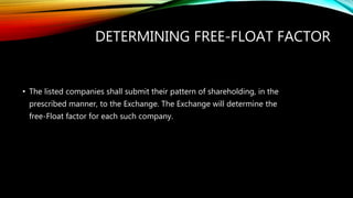 DETERMINING FREE-FLOAT FACTOR
• The listed companies shall submit their pattern of shareholding, in the
prescribed manner, to the Exchange. The Exchange will determine the
free-Float factor for each such company.
 
