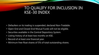 TO QUALIFY FOR INCLUSION IN
KSE-30 INDEX
• Defaulters or its trading is suspended, declared Non-Tradable.
• Open-End and Closed-End Mutual Funds will not be eligible.
• Securities available in the Central Depository System.
• Listing history of at least two months on KSE.
• Record of at least one financial year.
• Minimum free-float shares of 5% of total outstanding shares.
 