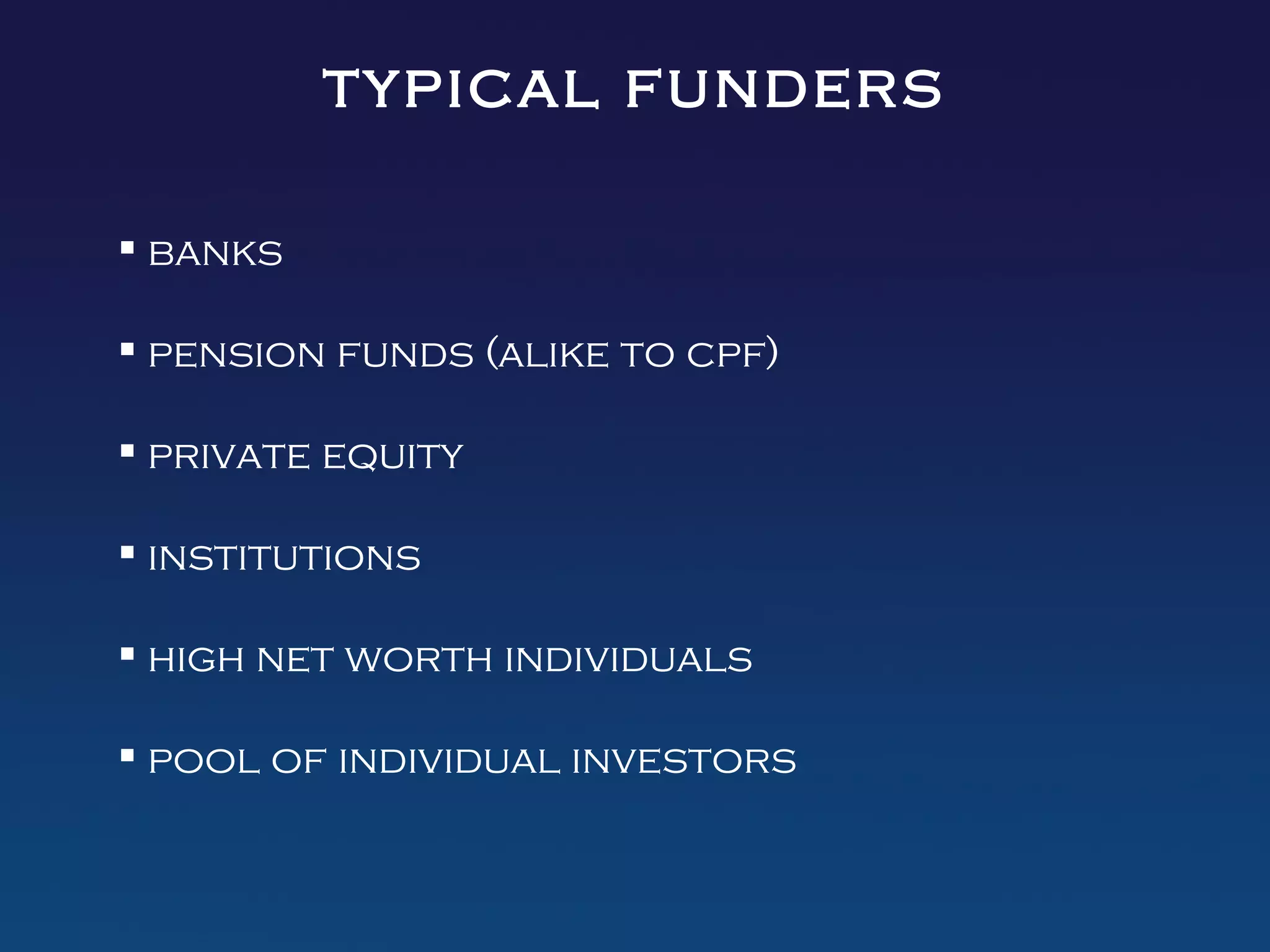 typical funders

 banks

 pension funds (alike to cpf)

 private equity

 institutions

 high net worth individuals

 pool of individual investors
 