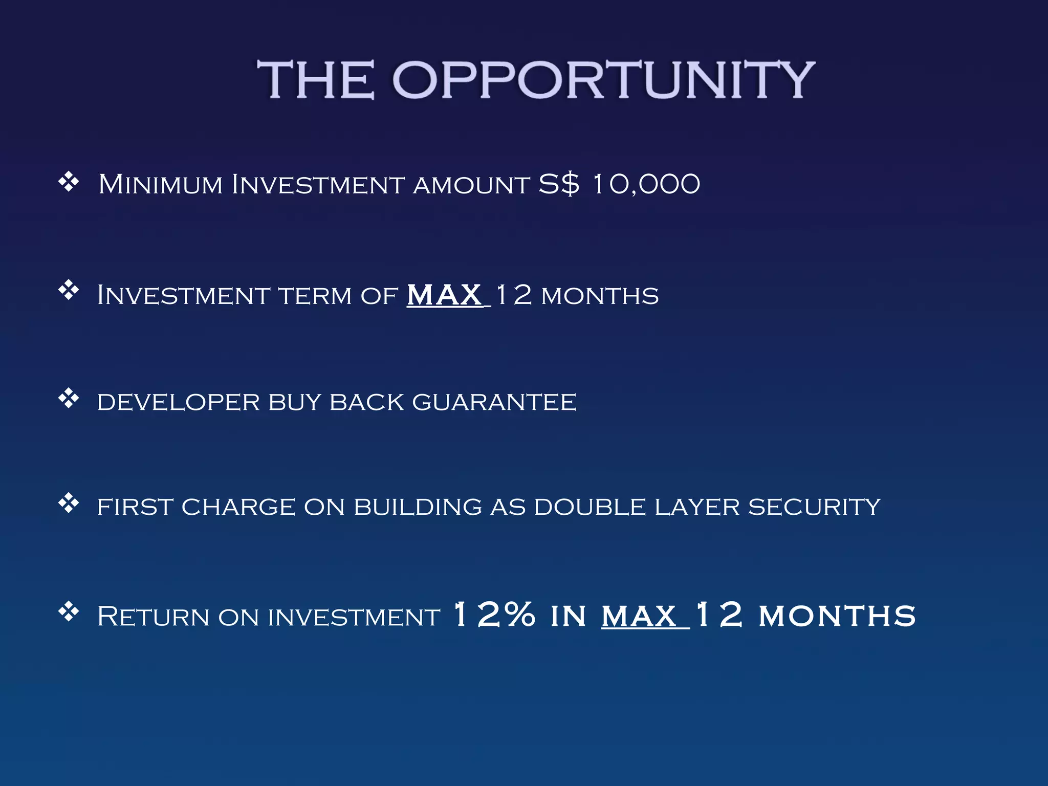  Minimum Investment amount S$ 10,000


 Investment term of max 12 months


 developer buy back guarantee


 first charge on building as double layer security


 Return on investment 12% in max 12 months
 
