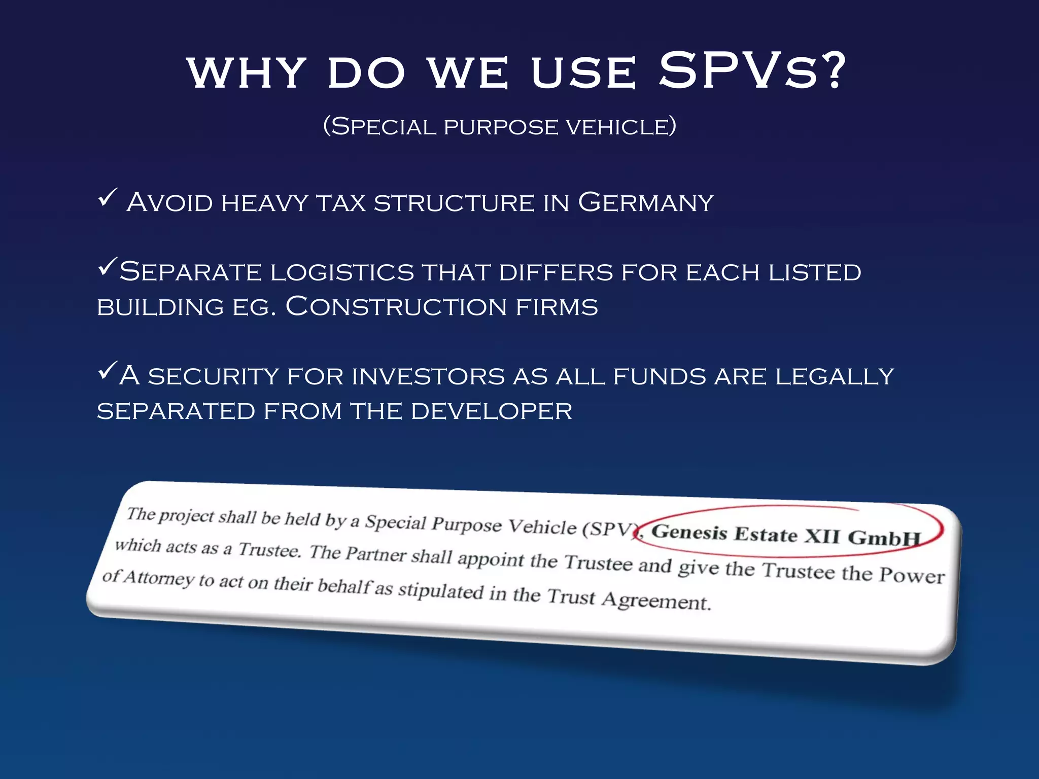 why do we use SPVs?
              (Special purpose vehicle)

 Avoid heavy tax structure in Germany

Separate logistics that differs for each listed
building eg. Construction firms

A security for investors as all funds are legally
separated from the developer
 