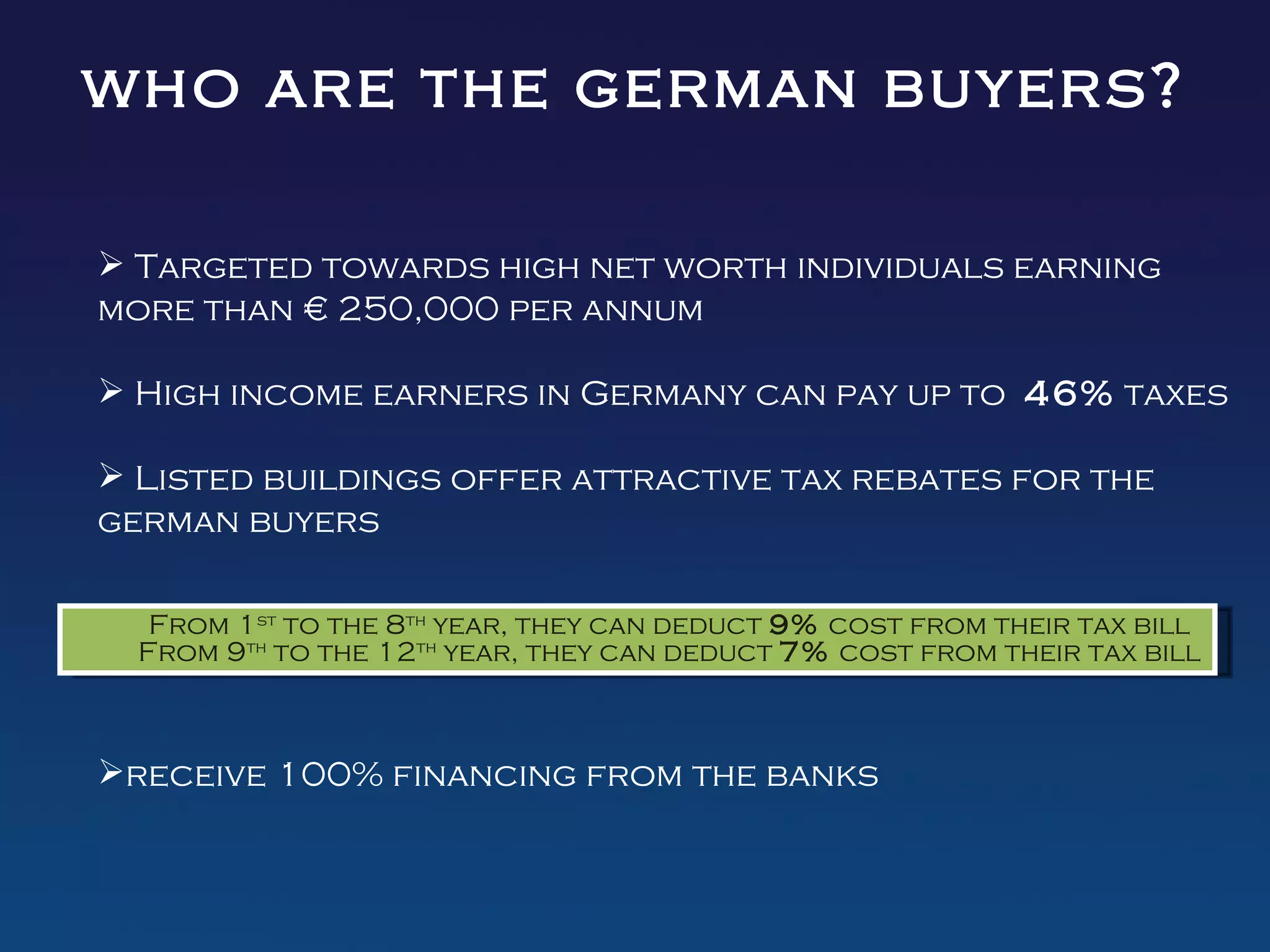 who are the german buyers?

 Targeted towards high net worth individuals earning
more than € 250,000 per annum

 High income earners in Germany can pay up to 46% taxes

 Listed buildings offer attractive tax rebates for the
german buyers

   From 1st to the 8th year, they can deduct 9% cost from their tax bill
  From 9th to the 12th year, they can deduct 7% cost from their tax bill



receive 100% financing from the banks
 