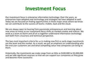 Investment Focus
Our investment focus is enterprise information technology. Over the years, as
enterprises have adopted new technology and strategies we have adapted as well.
Today we are focused on finding opportunities in three major areas where we know
we can contribute to the success of teams: mobile, SaaS and the cloud.
We are always open to hearing from passionate entrepreneurs and learning about
new areas to invest as our investment focus shifts as markets evolve and mature. We
work as a team at Storm and all of us together understand information technology
well both from a business and technical perspective.
The two most important criteria for us in making new first or early stage investments
are the team and the market. As a result, we put an emphasis on understanding who
the end user customers are and what compelling value new companies can bring to
them.

Historically, the investments we make range from as little as $100,000 to $3,000,000
and we take significant reserves so that we can support our companies as they grow
and become more successful.

 