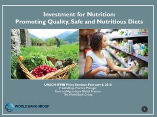Investment for Nutrition:
Promoting Quality, Safe and Nutritious Diets
UNSCN-IFPRI Policy Seminar,February 8, 2018
Preeti Ahuja, Practice Manager
Food and Agriculture Global Practice
TheWorld Bank Group
1
 
