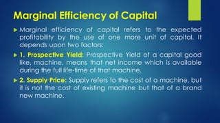 Marginal Efficiency of Capital
 Marginal efficiency of capital refers to the expected
profitability by the use of one more unit of capital. It
depends upon two factors:
 1. Prospective Yield: Prospective Yield of a capital good
like, machine, means that net income which is available
during the full life-time of that machine.
 2. Supply Price: Supply refers to the cost of a machine, but
it is not the cost of existing machine but that of a brand
new machine.
 