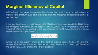 Marginal Efficiency of Capital
MEC refers to the expected profitability of a capital asset. It may be defined as the
highest rate of return over cost expected from the marginal or additional unit of a
capital asset.
If the supply price of a capital asset is Rs. 20,000 and its annual yield is Rs. 2000, then
the marginal efficiency of this asset is 2000/20000 x 100 = 10 percent. Thus the
marginal efficiency of capital is the percentage of profit expected from a given
investment on a capital asset.
Where Sp is the supply price or the cost of capital asset, R1,R2… Rn are the
prospective yields or the series of expected annual returns from the capital asset in
the years 1,2…….. n, and i is the rate of discount.
 