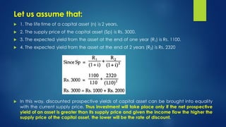 Let us assume that:
 1. The life time of a capital asset (n) is 2 years.
 2. The supply price of the capital asset (Sp) is Rs. 3000.
 3. The expected yield from the asset at the end of one year (R1) is Rs. 1100.
 4. The expected yield from the asset at the end of 2 years (R2) is Rs. 2320
 In this way, discounted prospective yields of capital asset can be brought into equality
with the current supply price. Thus investment will take place only if the net prospective
yield of an asset is greater than its supply price and given the income flow the higher the
supply price of the capital asset, the lower will be the rate of discount.
 