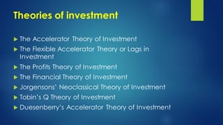 Theories of investment
 The Accelerator Theory of Investment
 The Flexible Accelerator Theory or Lags in
Investment
 The Profits Theory of Investment
 The Financial Theory of Investment
 Jorgensons’ Neoclassical Theory of Investment
 Tobin’s Q Theory of Investment
 Duesenberry’s Accelerator Theory of Investment
 