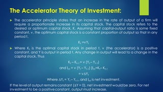 The Accelerator Theory of Investment:
 The accelerator principle states that an increase in the rate of output of a firm will
require a proportionate increase in its capital stock. The capital stock refers to the
desired or optimum capital stock, K. Assuming that capital-output ratio is some fixed
constant, v, the optimum capital stock is a constant proportion of output so that in any
period t,
Kt =vYt
 Where Kt is the optimal capital stock in period t, v (the accelerator) is a positive
constant, and Y is output in period t. Any change in output will lead to a change in the
capital stock. Thus
Kt – Kt-1 = v (Yt – Yt-1)
and Int = v (Yt – Yt-1) [Int=Kt– Kt-1
= v∆Yt
Where ∆Yt = Yt – Yt-1, and Int is net investment.
If the level of output remains constant (∆Y = 0), net investment would be zero. For net
investment to be a positiveconstant, output must increase.
 