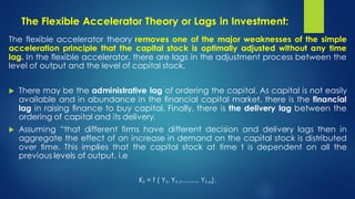The Flexible Accelerator Theory or Lags in Investment:
The flexible accelerator theory removes one of the major weaknesses of the simple
acceleration principle that the capital stock is optimally adjusted without any time
lag. In the flexible accelerator, there are lags in the adjustment process between the
level of output and the level of capital stock.
 There may be the administrative lag of ordering the capital. As capital is not easily
available and in abundance in the financial capital market, there is the financial
lag in raising finance to buy capital. Finally, there is the delivery lag between the
ordering of capital and its delivery.
 Assuming “that different firms have different decision and delivery lags then in
aggregate the effect of an increase in demand on the capital stock is distributed
over time. This implies that the capital stock at time t is dependent on all the
previous levels of output, i.e
Kt = f ( Yt, Yt-1……., Yt-n).
 