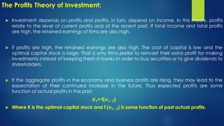 The Profits Theory of Investment:
 Investment depends on profits and profits, in turn, depend on income. In this theory, profits
relate to the level of current profits and of the recent past. If total income and total profits
are high, the retained earnings of firms are also high.
 if profits are high, the retained earnings are also high. The cost of capital is low and the
optimal capital stock is large. That is why firms prefer to reinvest their extra profit for making
investments instead of keeping them in banks in order to buy securities or to give dividends to
shareholders.
 If the aggregate profits in the economy and business profits are rising, they may lead to the
expectation of their continued increase in the future. Thus expected profits are some
function of actual profits in the past,
𝑲𝒕= f(𝝅𝒕−𝟏)
 Where K is the optimal capital stock and f (𝝅𝒕−𝟏) is some function of past actual profits.
 