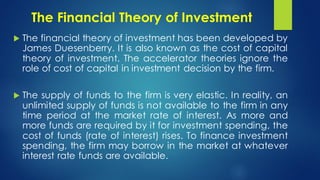 The Financial Theory of Investment
 The financial theory of investment has been developed by
James Duesenberry. It is also known as the cost of capital
theory of investment. The accelerator theories ignore the
role of cost of capital in investment decision by the firm.
 The supply of funds to the firm is very elastic. In reality, an
unlimited supply of funds is not available to the firm in any
time period at the market rate of interest. As more and
more funds are required by it for investment spending, the
cost of funds (rate of interest) rises. To finance investment
spending, the firm may borrow in the market at whatever
interest rate funds are available.
 
