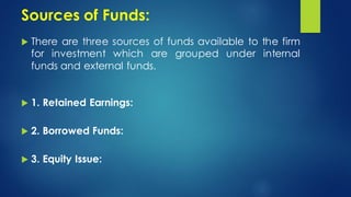 Sources of Funds:
 There are three sources of funds available to the firm
for investment which are grouped under internal
funds and external funds.
 1. Retained Earnings:
 2. Borrowed Funds:
 3. Equity Issue:
 