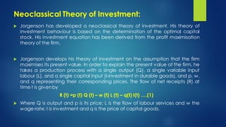 Neoclassical Theory of Investment:
 Jorgenson has developed a neoclassical theory of investment. His theory of
investment behaviour is based on the determination of the optimal capital
stock. His investment equation has been derived from the profit maximisation
theory of the firm.
 Jorgenson develops his theory of investment on the assumption that the firm
maximises its present value. In order to explain the present value of the firm, he
takes a production process with a single output (Q), a single variable input
labour (L), and a single capital input (I-investment in durable goods), and p, w,
and q representing their corresponding prices. The flow of net receipts (R) at
time t is givenby
R (t) =p (t) Q (t) – w (t) L (t) – q(t) I(t) ….(1)
 Where Q is output and p is its price; L is the flow of labour services and w the
wage rate; I is investment and q is the price of capital goods.
 