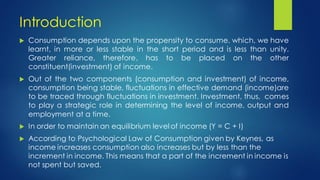 Introduction
 Consumption depends upon the propensity to consume, which, we have
learnt, in more or less stable in the short period and is less than unity.
Greater reliance, therefore, has to be placed on the other
constituent(investment) of income.
 Out of the two components (consumption and investment) of income,
consumption being stable, fluctuations in effective demand (income)are
to be traced through fluctuations in investment. Investment, thus, comes
to play a strategic role in determining the level of income, output and
employment at a time.
 In order to maintain an equilibrium level of income (Y = C + I)
 According to Psychological Law of Consumption given by Keynes, as
income increases consumption also increases but by less than the
increment in income. This means that a part of the increment in income is
not spent but saved.
 