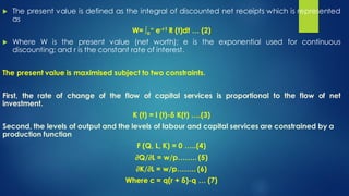 The present value is defined as the integral of discounted net receipts which is represented
as
W= ∫o
∞ e-r t R (t)dt … (2)
 Where W is the present value (net worth); e is the exponential used for continuous
discounting; and r is the constant rate of interest.
The present value is maximised subject to two constraints.
First, the rate of change of the flow of capital services is proportional to the flow of net
investment.
K (t) = I (t)-δ K(t) ….(3)
Second, the levels of output and the levels of labour and capital services are constrained by a
production function
F (Q, L, K) = 0 …..(4)
∂Q/∂L = w/p…….. (5)
∂K/∂L = w/p…….. (6)
Where c = q(r + δ)-q … (7)
 