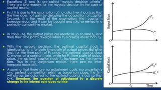  Equations (5) and (6) are called “myopic decision criteria”.
There are two reasons for the myopic decision in the case of
capital assets.
 First, it is due to the assumption of no adjustment costs so that
the firm does not gain by delaying the acquisition of capital.
Second, it is the result of the assumption that capital is
homogeneous and it can be bought and sold or rented in a
perfectly competitive market.
 in Panel (A), the output prices are identical up to time t0, and
then their time paths diverge when P1 is always lower than P2.
 With the myopic decision, the optimal capital stock is
identical up to t0 for both time path of output prices. But after
that, for the time path of P1 price, the optimal capital stock
K1 moves at a constant rate, while for P2 time path of output
price, the optimal capital stock K2 increases as the former
rises. Thus in the Jorgenson model, there are no inter-
temporal trade-offs.
 Assuming that there are no adjustment costs, no uncertainty
and perfect competition exists, as Jorgenson does, the firm
will always be adjusted to the optimal capital stock so that
K=K. Therefore, the question of adjustment to a discrete
change in the interest rate does not rise.
 