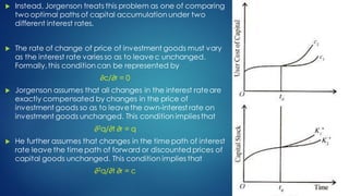  Instead, Jorgenson treats this problem as one of comparing
two optimal paths of capital accumulation under two
different interest rates.
 The rate of change of price of investment goods must vary
as the interest rate varies so as to leave c unchanged.
Formally,this condition can be represented by
∂c/∂r = 0
 Jorgenson assumes that all changes in the interest rateare
exactly compensated by changes in the price of
investment goods so as to leavethe own-interest rate on
investment goods unchanged. This condition impliesthat
∂2q/∂t ∂r = q
 He further assumes that changes in the time path of interest
rate leave the time path of forward or discounted prices of
capital goods unchanged. This condition implies that
∂2q/∂t ∂r = c
 