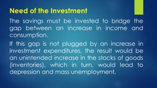 Need of the Investment
The savings must be invested to bridge the
gap between an increase in income and
consumption.
If this gap is not plugged by an increase in
investment expenditures, the result would be
an unintended increase in the stocks of goods
(inventories), which in turn, would lead to
depression and mass unemployment.
 