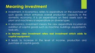 Meaning investment
 Investment, in Economics, refers to expenditure on the purchase of
such goods which enhance overall production capacity in the
domestic economy. It is an expenditure on fixed assets such as
plant and machinery or expenditure on diverse types.
 In economics, investment means the new expenditure incurred on
addition of capital goods such as machine, buildings ,equipment's,
tools etc.
 In keynes view investment refers real investment which adds to
capital equipment.
 It leads to increase in the level of income, production and
purchase of capital goods.
 