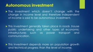 Autonomous investment
 The investment which doesn’t change with the
change in income level and therefore independent
of income is said to be autonomous investment.
 This investment generally taken place in roads ,house
public undertaking and other types of economic
infrastructures such as power transport and
communication.
 This investment depends more on population growth
and technical progress than the level of income.
 