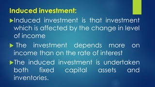 Induced investment:
Induced investment is that investment
which is affected by the change in level
of income
 The investment depends more on
income than on the rate of interest
The induced investment is undertaken
both fixed capital assets and
inventories.
 