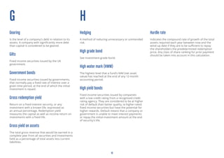 10
G
Gearing
Is the level of a company’s debt in relation to its
assets. A company with significantly more debt
than capital is considered to be geared.
Gilts
Fixed income securities issued by the UK
government.
Government bonds
Fixed income securities issued by governments,
that normally pay a fixed rate of interest over a
given time period, at the end of which the initial
investment is repaid.
Gross redemption yield
Return on a fixed interest security, or any
investment with a known life, expressed as
an annual percentage. Redemption yield
measures the capital as well as income return on
investments with a fixed life.
Gross yield on assets
The total gross revenue that would be earned in a
complete year from all securities and investments
held as a percentage of total assets less current
liabilities.
H
Hedging
A method of reducing unnecessary or unintended
risk.
High grade bond
See Investment-grade bond.
High water mark (HWM)
The highest level that a fund’s NAV (net asset
value) has reached at the end of any 12-month
accounting period.
High yield bonds
Fixed income securities issued by companies
with a low credit rating from a recognised credit
rating agency. They are considered to be at higher
risk of default than better quality, ie higher-rated
fixed income securities but have the potential for
higher rewards. Default means that a company or
government is unable to meet interest payments
or repay the initial investment amount at the end
of security’s life.
Hurdle rate
Indicates the compound rate of growth of the total
assets required each year between now and the
wind-up date if they are to be sufficient to repay
the shareholders the predetermined redemption
price. Any class of share ranking for prior payment
should be taken into account in this calculation.
 