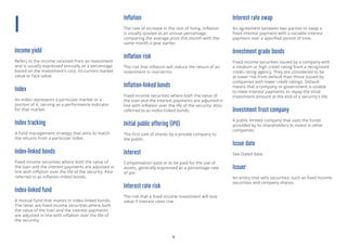 11
I
Income yield
Refers to the income received from an investment
and is usually expressed annually as a percentage
based on the investment’s cost, its current market
value or face value.
Index
An index represents a particular market or a
portion of it, serving as a performance indicator
for that market.
Index tracking
A fund management strategy that aims to match
the returns from a particular index.
Index-linked bonds
Fixed income securities where both the value of
the loan and the interest payments are adjusted in
line with inflation over the life of the security. Also
referred to as inflation-linked bonds.
Index-linked fund
A mutual fund that invests in index-linked bonds.
The latter are fixed income securities where both
the value of the loan and the interest payments
are adjusted in line with inflation over the life of
the securitiy.
Inflation
The rate of increase in the cost of living. Inflation
is usually quoted as an annual percentage,
comparing the average price this month with the
same month a year earlier.
Inflation risk
The risk that inflation will reduce the return of an
investment in real terms.
Inflation-linked bonds
Fixed income securities where both the value of
the loan and the interest payments are adjusted in
line with inflation over the life of the security. Also
referred to as index-linked bonds.
Initial public offering (IPO)
The first sale of shares by a private company to
the public.
Interest
Compensation paid or to be paid for the use of
assets, generally expressed as a percentage rate
of par.
Interest rate risk
The risk that a fixed income investment will lose
value if interest rates rise.
Interest rate swap
An agreement between two parties to swap a
fixed interest payment with a variable interest
payment over a specified period of time.
Investment grade bonds
Fixed income securities issued by a company with
a medium or high credit rating from a recognised
credit rating agency. They are considered to be
at lower risk from default than those issued by
companies with lower credit ratings. Default
means that a company or government is unable
to meet interest payments or repay the inital
investment amount at the end of a security’s life.
Investment Trust company
A public limited company that uses the funds
provided by its shareholders to invest in other
companies.
Issue date
See Dated date.
Issuer
An entity that sells securities, such as fixed income
securities and company shares.
 