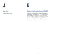 12
J
Junk bond
See High-yield bond.
K
Key Investor Information Documents (KIIDs)
These documents provide you with key investor
information about the funds. It is not marketing
material. The information is required by law to
help you understand the nature and the risks of
investing in each fund. You are advised to read
it so you can make an informed decision about
whether to invest.
 