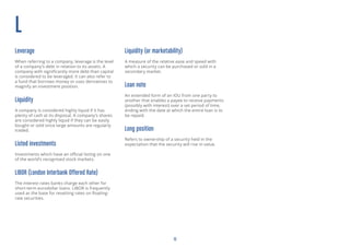 13
L
Leverage
When referring to a company, leverage is the level
of a company’s debt in relation to its assets. A
company with significantly more debt than capital
is considered to be leveraged. It can also refer to
a fund that borrows money or uses derivatives to
magnify an investment position.
Liquidity
A company is considered highly liquid if it has
plenty of cash at its disposal. A company’s shares
are considered highly liquid if they can be easily
bought or sold since large amounts are regularly
traded.
Listed investments
Investments which have an official listing on one
of the world’s recognised stock markets.
LIBOR (London Interbank Offered Rate)
The interest rates banks charge each other for
short-term eurodollar loans. LIBOR is frequently
used as the base for resetting rates on floating-
rate securities.
Liquidity (or marketability)
A measure of the relative ease and speed with
which a security can be purchased or sold in a
secondary market.
Loan note
An extended form of an IOU from one party to
another that enables a payee to receive payments
(possibly with interest) over a set period of time,
ending with the date at which the entire loan is to
be repaid.
Long position
Refers to ownership of a security held in the
expectation that the security will rise in value.
 