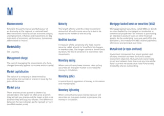 14
M
Macroeconomic
Refers to the performance and behaviour of
an economy at the regional or national level.
Macroeconomic factors such as economic output,
unemployment, inflation and investment are key
indicators of economic performance. Sometimes
abbreviated to ‘macro’.
Marketability
See Liquidity.
Management charge
The cost of managing the investments of a fund,
charged annually against its income and/or capital.
Market capitalisation
The value of a company as determined by
multiplying the number of shares in issue by the
price of the shares.
Market price
There are two prices quoted to dealers by
stockbrokers: the higher or offer price at which
they will sell you shares and the lower or bid price
at which they will buy your shares. The difference
between the two is known as the ‘spread’ or ‘turn’
(see Mid-market price).
Maturity
The length of time until the initial investment
amount of a fixed income security is due to be
repaid to the holder of the security.
Modified duration
A measure of the sensitivity of a fixed income
security, called a bond, or bond fund to changes
in interest rates. The longer a bond or bond fund’s
duration, the more sensitive it is to interest rate
movements.
Monetary easing
When central banks lower interest rates or buy
securities on the open market to increase the
money in circulation.
Monetary policy
A central bank’s regulation of money in circulation
and interest rates.
Monetary tightening
When central banks raise interest rates or sell
securities on the open market to decrease the
money in circulation.
Mortgage-backed bonds or securities (MBS)
Mortgage-backed securities, called MBS are bonds
or notes backed by mortgages on residential or
commercial properties—an investor is purchasing
an interest in pools of loans or other financial
assets. As the underlying loans are paid off by the
borrowers, the investors in MBS receive payments
of interest and principal over time.
Mutual fund (or Open-end fund)
Investment companies that invest pooled cash
of many investors to meet the fund’s stated
investment objective. Mutual funds stand ready
to sell and redeem their shares at any time at the
fund’s current net asset value: total fund assets
divided by shares outstanding.
 