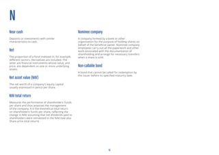 15
N
Near cash
Deposits or investments with similar
characteristics to cash.
Net
The proportion of a fund invested in, for example,
different sectors. Derivatives are included. The
latter are financial instruments whose value, and
price, are dependent on one or more underlying
assets.
Net asset value (NAV)
The net worth of a company’s equity capital
usually expressed in pence per share.
NAV total return
Measures the performance of shareholders’ funds
per share and thus assesses the management
of the company. It is the theoretical total return
on shareholders’ funds per share, reflecting the
change in NAV assuming that net dividends paid to
shareholders were reinvested in the NAV (see also
Share price total return).
Nominee company
A company formed by a bank or other
organisation for the purpose of holding shares on
behalf of the beneficial owner. Nominee company
employees carry out all the paperwork and other
work associated with the documentation of
shareholding and arrange for necessary transfers
when a share is sold.
Non-callable bond
A bond that cannot be called for redemption by
the issuer before its specified maturity date.
 