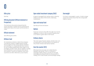 16
O
Offer price
See Ask.
Offering document (Official statement or
Prospectus)
The disclosure document prepared by the
issuer that gives in detail security and financial
information about the issuer and the bonds or
notes.
Official statement
See Offering document.
Offshore fund
An investment scheme in which the company
running the scheme is legally based outside
the tax regime of the country whose residents
are investing in it. Frequently the host country
for the company deliberately offers legal or tax
privileges; at other times, the tax regime is simply
more beneficial to such schemes than that of
the investors’ country of residence. Such host
countries are often referred to as tax havens.
Open-ended investment company (OEIC)
A type of managed fund, whose value is directly
linked to the value of the fund’s underlying
investments.
Open-end mutual fund
See Mutual fund and above.
Options
Financial contracts that offer the right, but not the
obligation, to buy or sell an asset at a given price
on or before a given date in the future.
Ordinary shares
The main type of equity capital, and the main sort
of Investment Trust share which is of interest to
the private investor (see Equity Capital).
Over-the-counter (OTC)
Whereby financial assets are traded directly
between two parties. This is in contrast to
exchange trading, which is carried out through
exchanges set up specifically for the purpose
of trading. OTC is also known as off-exchange
trading.
Overweight
If a fund is ‘overweight’ a stock, it holds a larger
proportion of that stock than the comparable
index or sector.
 