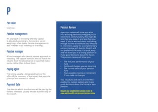 17
P
Par value
See Face.
Passive management
An approach to investing whereby capital
is allocated according to the stock or sector
weightings of an index. Passive management is
also referred to as ‘indexing’ or ‘tracking’.
Passive manager
A fund manager who takes a passive approach to
investing. The passive investor aims to match the
returns from the stockmarket or specified index/
sector, rather than to beat them.
Paying agent
The entity, usually a designated bank or the
office of the treasurer of the issuer, that pays the
principal and interest of a bond.
Payment date
The date on which distributions will be paid by the
fund to investors, usually the last business day of
the month.
Pension Review
A pension review will show you what
your existing pension(s) may give you in
retirement. Unfortunately, this might be
less than you expect, and less than you
need. If you’re worried about not having
enough income to maintain your lifestyle
in retirement, apply for a complimentary
pension review with Avantis Wealth and
our preferred IFA today. It’s quick, easy,
and will leave you in a strong position to
make good decisions about the future.
The pension review will show you:
•	 The five year performance of your
fund
•	 Costs and charges you are incurring
•	 The current value of your pension
fund
•	 Your possible income on retirement
if you make no changes
As a result you will be in an informed
position to explore options and make
good decisions about the future of your
pension.
Request your complimentary pension review at
www.avantiswealth.com/pensions/pension-review
 