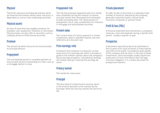 18
Physical
The fund’s exposure excluding derivatives, which
are financial instruments whose value, and price, is
dependent on one or more underlying securities.
Physical assets
An item of value that has tangible existence, for
example, cash, equipment, inventory or real estate.
Physical assets can also refer to securities, such as
company shares or fixed income securities.
Premium
The amount by which the price of a bond exceeds
its principal amount.
Prepayment
The unscheduled partial or complete payment of
the principal amount outstanding on a loan, such as
a mortgage, before it is due.
Prepayment risk
The risk that principal repayment will occur earlier
than scheduled, forcing the investor to receive
principal sooner than anticipated and reinvested
at lower prevailing rates. The measurement of
prepayment risk is a key consideration for investors
in mortgage and asset-backed securities.
Present value
The current value of a future payment or stream
of payments, given a specified interest rate; also
referred to as a discount rate.
Price-earnings ratio
A measure that compares a company’s current
share price to its earnings per share. It provides a
guide to the market’s opinion about the company’s
future earnings prospects. Calculated by dividing
the market value per share by the earnings per
share.
Primary market
The market for new issues.
Principal
The face value of a fixed income security, which
is the amount due back to the investor by the
borrower when the security reaches the end of its
life.
Private placement
An offer of sale of securities to a relatively small
number of investors selected by the company,
generally investment banks, mutual funds,
insurance companies or pension funds.
Profit & loss (P&L)
A financial statement that summarises a company’s
revenues, costs and expenses during a specific time
period - usually a quarter or year.
Prospectus
A document required by law to be published on
the occasion of an issue of shares or fixed interest
securities to the public. A prospectus gives details
of the company and the issue. In the case of listed
investments, stock exchanges usually require the
publication of more information than the legal
minimum obligation. It is a useful document for
prospective investors.
 