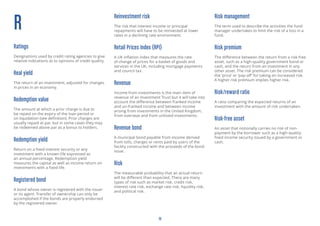 19
R
Ratings
Designations used by credit rating agencies to give
relative indications as to opinions of credit quality.
Real yield
The return of an investment, adjusted for changes
in prices in an economy.
Redemption value
The amount at which a prior charge is due to
be repaid on the expiry of the loan period or
on liquidation (see definition). Prior charges are
usually repaid at par, but in some cases they may
be redeemed above par as a bonus to holders.
Redemption yield
Return on a fixed interest security or any
investment with a known life expressed as
an annual percentage. Redemption yield
measures the capital as well as income return on
investments with a fixed life.
Registered bond
A bond whose owner is registered with the issuer
or its agent. Transfer of ownership can only be
accomplished if the bonds are properly endorsed
by the registered owner.
Reinvestment risk
The risk that interest income or principal
repayments will have to be reinvested at lower
rates in a declining rate environment.
Retail Prices Index (RPI)
A UK inflation index that measures the rate
of change of prices for a basket of goods and
services in the UK, including mortgage payments
and council tax.
Revenue
Income from investments is the main item of
revenue of an Investment Trust but it will take into
account the difference between franked income
and un-franked income and between income
arising from investments in the United Kingdom,
from overseas and from unlisted investments.
Revenue bond
A municipal bond payable from income derived
from tolls, charges or rents paid by users of the
facility constructed with the proceeds of the bond
issue.
Risk
The measurable probability that an actual return
will be different than expected. There are many
types of risk such as market risk, credit risk,
interest rate risk, exchange rate risk, liquidity risk,
and political risk.
Risk management
The term used to describe the activities the fund
manager undertakes to limit the risk of a loss in a
fund.
Risk premium
The difference between the return from a risk-free
asset, such as a high-quality government bond or
cash, and the return from an investment in any
other asset. The risk premium can be considered
the ‘price’ or ‘pay-off’ for taking on increased risk.
A higher risk premium implies higher risk.
Risk/reward ratio
A ratio comparing the expected returns of an
investment with the amount of risk undertaken.
Risk-free asset
An asset that notionally carries no risk of non-
payment by the borrower such as a high-quality
fixed income security issued by a government or
cash.
 